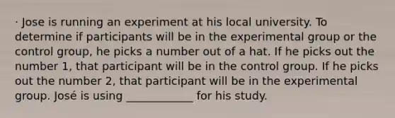 · Jose is running an experiment at his local university. To determine if participants will be in the experimental group or the control group, he picks a number out of a hat. If he picks out the number 1, that participant will be in the control group. If he picks out the number 2, that participant will be in the experimental group. José is using ____________ for his study.