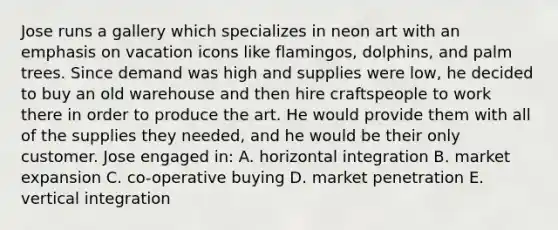 Jose runs a gallery which specializes in neon art with an emphasis on vacation icons like flamingos, dolphins, and palm trees. Since demand was high and supplies were low, he decided to buy an old warehouse and then hire craftspeople to work there in order to produce the art. He would provide them with all of the supplies they needed, and he would be their only customer. Jose engaged in: A. horizontal integration B. market expansion C. co-operative buying D. market penetration E. vertical integration