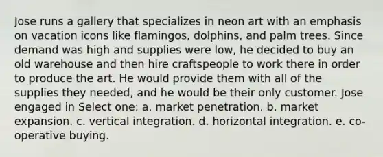 Jose runs a gallery that specializes in neon art with an emphasis on vacation icons like flamingos, dolphins, and palm trees. Since demand was high and supplies were low, he decided to buy an old warehouse and then hire craftspeople to work there in order to produce the art. He would provide them with all of the supplies they needed, and he would be their only customer. Jose engaged in Select one: a. market penetration. b. market expansion. c. vertical integration. d. horizontal integration. e. co-operative buying.