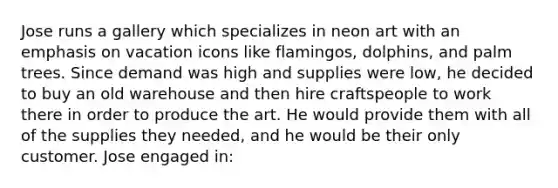 Jose runs a gallery which specializes in neon art with an emphasis on vacation icons like flamingos, dolphins, and palm trees. Since demand was high and supplies were low, he decided to buy an old warehouse and then hire craftspeople to work there in order to produce the art. He would provide them with all of the supplies they needed, and he would be their only customer. Jose engaged in: