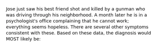 Jose just saw his best friend shot and killed by a gunman who was driving through his neighborhood. A month later he is in a psychologist's office complaining that he cannot work; everything seems hopeless. There are several other symptoms consistent with these. Based on these data, the diagnosis would MOST likely be: