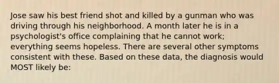 Jose saw his best friend shot and killed by a gunman who was driving through his neighborhood. A month later he is in a psychologist's office complaining that he cannot work; everything seems hopeless. There are several other symptoms consistent with these. Based on these data, the diagnosis would MOST likely be: