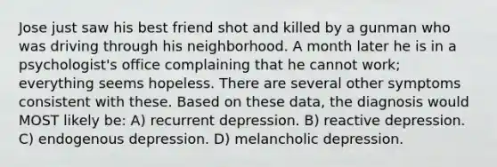 Jose just saw his best friend shot and killed by a gunman who was driving through his neighborhood. A month later he is in a psychologist's office complaining that he cannot work; everything seems hopeless. There are several other symptoms consistent with these. Based on these data, the diagnosis would MOST likely be: A) recurrent depression. B) reactive depression. C) endogenous depression. D) melancholic depression.