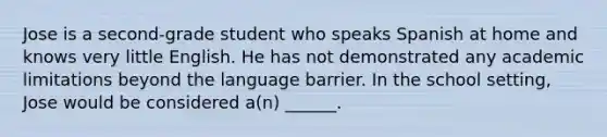 Jose is a second-grade student who speaks Spanish at home and knows very little English. He has not demonstrated any academic limitations beyond the language barrier. In the school setting, Jose would be considered a(n) ______.