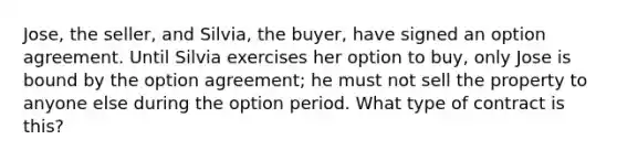 Jose, the seller, and Silvia, the buyer, have signed an option agreement. Until Silvia exercises her option to buy, only Jose is bound by the option agreement; he must not sell the property to anyone else during the option period. What type of contract is this?