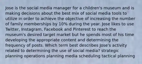 Jose is the social media manager for a children's museum and is making decisions about the best mix of social media tools to utilize in order to achieve the objective of increasing the number of family memberships by 10% during the year. Jose likes to use Twitter, Instagram, Facebook and Pinterest to reach the museum's desired target market but he spends most of his time developing the appropriate content and determining the frequency of posts. Which term best describes Jose's activity related to determining the use of social media? ​strategic planning ​operations planning ​media scheduling ​tactical planning