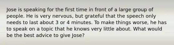 Jose is speaking for the first time in front of a large group of people. He is very nervous, but grateful that the speech only needs to last about 3 or 4 minutes. To make things worse, he has to speak on a topic that he knows very little about. What would be the best advice to give Jose?