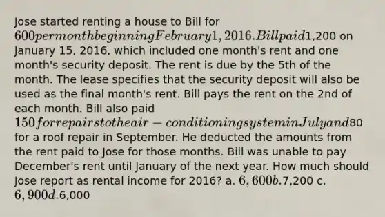 Jose started renting a house to Bill for 600 per month beginning February 1, 2016. Bill paid1,200 on January 15, 2016, which included one month's rent and one month's security deposit. The rent is due by the 5th of the month. The lease specifies that the security deposit will also be used as the final month's rent. Bill pays the rent on the 2nd of each month. Bill also paid 150 for repairs to the air-conditioning system in July and80 for a roof repair in September. He deducted the amounts from the rent paid to Jose for those months. Bill was unable to pay December's rent until January of the next year. How much should Jose report as rental income for 2016? a. 6,600 b.7,200 c. 6,900 d.6,000