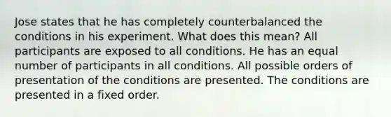 Jose states that he has completely counterbalanced the conditions in his experiment. What does this mean? All participants are exposed to all conditions. He has an equal number of participants in all conditions. All possible orders of presentation of the conditions are presented. The conditions are presented in a fixed order.