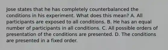 Jose states that he has completely counterbalanced the conditions in his experiment. What does this mean? A. All participants are exposed to all conditions. B. He has an equal number of participants in all conditions. C. All possible orders of presentation of the conditions are presented. D. The conditions are presented in a fixed order.