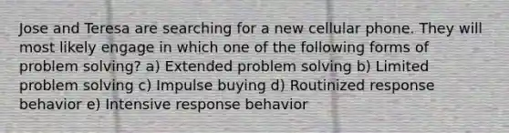 Jose and Teresa are searching for a new cellular phone. They will most likely engage in which one of the following forms of problem solving? a) Extended problem solving b) Limited problem solving c) Impulse buying d) Routinized response behavior e) Intensive response behavior