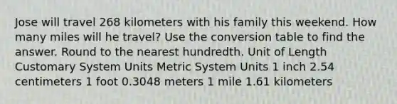 Jose will travel 268 kilometers with his family this weekend. How many miles will he travel? Use the conversion table to find the answer. Round to the nearest hundredth. Unit of Length Customary System Units Metric System Units 1 inch 2.54 centimeters 1 foot 0.3048 meters 1 mile 1.61 kilometers