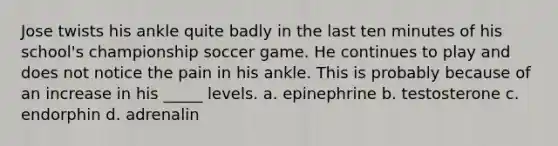 Jose twists his ankle quite badly in the last ten minutes of his school's championship soccer game. He continues to play and does not notice the pain in his ankle. This is probably because of an increase in his _____ levels. a. epinephrine b. testosterone c. endorphin d. adrenalin