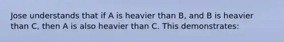 Jose understands that if A is heavier than B, and B is heavier than C, then A is also heavier than C. This demonstrates: