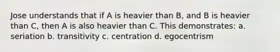 Jose understands that if A is heavier than B, and B is heavier than C, then A is also heavier than C. This demonstrates: a. seriation b. transitivity c. centration d. egocentrism