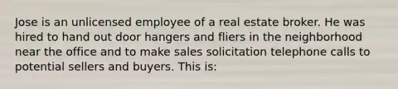 Jose is an unlicensed employee of a real estate broker. He was hired to hand out door hangers and fliers in the neighborhood near the office and to make sales solicitation telephone calls to potential sellers and buyers. This is: