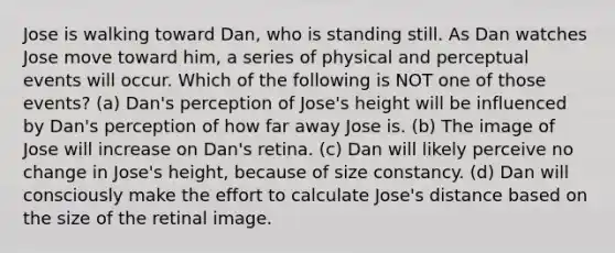 Jose is walking toward Dan, who is standing still. As Dan watches Jose move toward him, a series of physical and perceptual events will occur. Which of the following is NOT one of those events? (a) Dan's perception of Jose's height will be influenced by Dan's perception of how far away Jose is. (b) The image of Jose will increase on Dan's retina. (c) Dan will likely perceive no change in Jose's height, because of size constancy. (d) Dan will consciously make the effort to calculate Jose's distance based on the size of the retinal image.