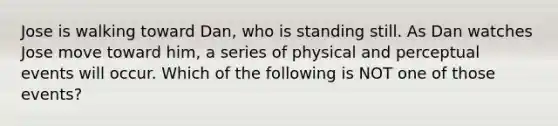 Jose is walking toward Dan, who is standing still. As Dan watches Jose move toward him, a series of physical and perceptual events will occur. Which of the following is NOT one of those events?