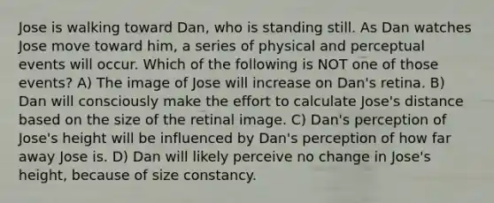 Jose is walking toward Dan, who is standing still. As Dan watches Jose move toward him, a series of physical and perceptual events will occur. Which of the following is NOT one of those events? A) The image of Jose will increase on Dan's retina. B) Dan will consciously make the effort to calculate Jose's distance based on the size of the retinal image. C) Dan's perception of Jose's height will be influenced by Dan's perception of how far away Jose is. D) Dan will likely perceive no change in Jose's height, because of size constancy.