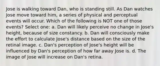 Jose is walking toward Dan, who is standing still. As Dan watches Jose move toward him, a series of physical and perceptual events will occur. Which of the following is NOT one of those events? Select one: a. Dan will likely perceive no change in Jose's height, because of size constancy. b. Dan will consciously make the effort to calculate Jose's distance based on the size of the retinal image. c. Dan's perception of Jose's height will be influenced by Dan's perception of how far away Jose is. d. The image of Jose will increase on Dan's retina.