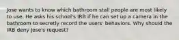 Jose wants to know which bathroom stall people are most likely to use. He asks his school's IRB if he can set up a camera in the bathroom to secretly record the users' behaviors. Why should the IRB deny Jose's request?