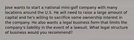 Jose wants to start a national mini-golf company with many locations around the U.S. He will need to raise a large amount of capital and he's willing to sacrifice some ownership interest in the company. He also wants a legal business form that limits the company's liability in the event of a lawsuit. What legal structure of business would you recommend?