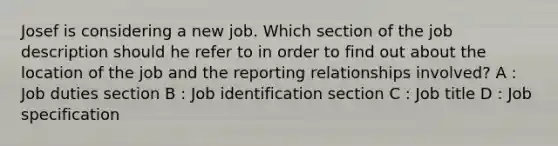 Josef is considering a new job. Which section of the job description should he refer to in order to find out about the location of the job and the reporting relationships involved? A : Job duties section B : Job identification section C : Job title D : Job specification