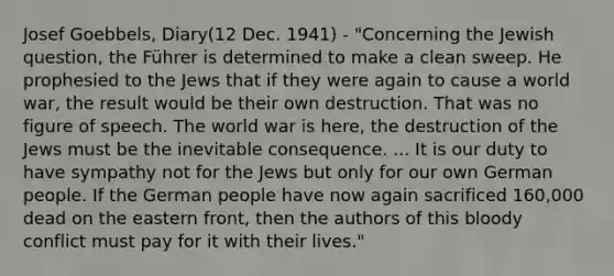 Josef Goebbels, Diary(12 Dec. 1941) - "Concerning the Jewish question, the Führer is determined to make a clean sweep. He prophesied to the Jews that if they were again to cause a world war, the result would be their own destruction. That was no figure of speech. The world war is here, the destruction of the Jews must be the inevitable consequence. ... It is our duty to have sympathy not for the Jews but only for our own German people. If the German people have now again sacrificed 160,000 dead on the eastern front, then the authors of this bloody conflict must pay for it with their lives."