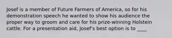 Josef is a member of Future Farmers of America, so for his demonstration speech he wanted to show his audience the proper way to groom and care for his prize-winning Holstein cattle. For a presentation aid, Josef's best option is to ____