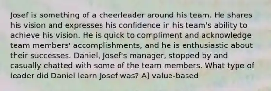 Josef is something of a cheerleader around his team. He shares his vision and expresses his confidence in his team's ability to achieve his vision. He is quick to compliment and acknowledge team members' accomplishments, and he is enthusiastic about their successes. Daniel, Josef's manager, stopped by and casually chatted with some of the team members. What type of leader did Daniel learn Josef was? A] value-based