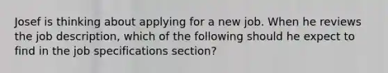 Josef is thinking about applying for a new job. When he reviews the job description, which of the following should he expect to find in the job specifications section?