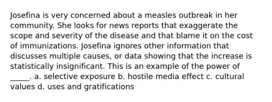 Josefina is very concerned about a measles outbreak in her community. She looks for news reports that exaggerate the scope and severity of the disease and that blame it on the cost of immunizations. Josefina ignores other information that discusses multiple causes, or data showing that the increase is statistically insignificant. This is an example of the power of _____. a. selective exposure b. hostile media effect c. <a href='https://www.questionai.com/knowledge/kyz76nVU9o-cultural-values' class='anchor-knowledge'>cultural values</a> d. uses and gratifications