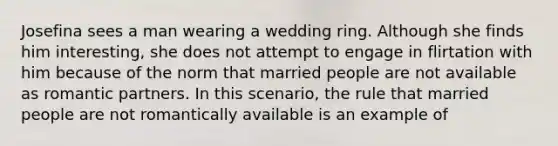 Josefina sees a man wearing a wedding ring. Although she finds him interesting, she does not attempt to engage in flirtation with him because of the norm that married people are not available as romantic partners. In this scenario, the rule that married people are not romantically available is an example of