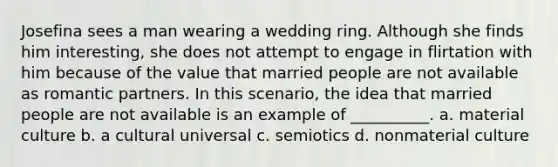 Josefina sees a man wearing a wedding ring. Although she finds him interesting, she does not attempt to engage in flirtation with him because of the value that married people are not available as romantic partners. In this scenario, the idea that married people are not available is an example of __________. a. material culture b. a cultural universal c. semiotics d. nonmaterial culture