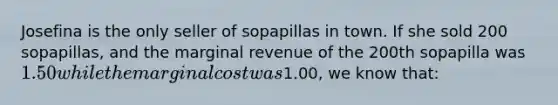 Josefina is the only seller of sopapillas in town. If she sold 200 sopapillas, and the marginal revenue of the 200th sopapilla was 1.50 while the marginal cost was1.00, we know that: