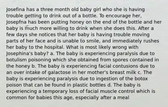 Josefina has a three month old baby girl who she is having trouble getting to drink out of a bottle. To encourage her, Josepfna has been putting honey on the end of the bottle and her baby is much more willing to drink when she does this. After a few days she notices that her baby is having trouble moving parts of her face and is unable to smile, and immediately rushes her baby to the hospital. What is most likely wrong with Josephina's baby? a. The baby is experiencing paralysis due to botulism poisoning which she obtained from spores contained in the honey b. The baby is experiencing facial contusions due to an over intake of galactose in her mother's breast milk c. The baby is experiencing paralysis due to ingestion of the botox poison that can be found in plastic bottles d. The baby is experiencing a temporary loss of facial muscle control which is common for babies this age, especially after a meal