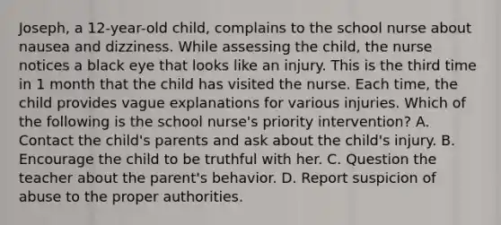 Joseph, a 12-year-old child, complains to the school nurse about nausea and dizziness. While assessing the child, the nurse notices a black eye that looks like an injury. This is the third time in 1 month that the child has visited the nurse. Each time, the child provides vague explanations for various injuries. Which of the following is the school nurse's priority intervention? A. Contact the child's parents and ask about the child's injury. B. Encourage the child to be truthful with her. C. Question the teacher about the parent's behavior. D. Report suspicion of abuse to the proper authorities.