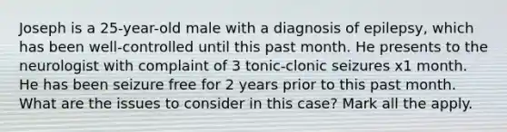 Joseph is a 25-year-old male with a diagnosis of epilepsy, which has been well-controlled until this past month. He presents to the neurologist with complaint of 3 tonic-clonic seizures x1 month. He has been seizure free for 2 years prior to this past month. What are the issues to consider in this case? Mark all the apply.