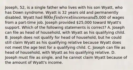 Joseph, 52, is a single father who lives with his son Wyatt, who has Down syndrome. Wyatt is 32 years old and permanently disabled. Wyatt had 800 of interest income and5,000 of wages from a part-time job. Joseph provided 25,000 toward Wyatt's support. Which of the following statements is correct? A. Joseph can file as head of household, with Wyatt as his qualifying child. B. Joseph does not qualify for head of household, but he could still claim Wyatt as his qualifying relative because Wyatt does not meet the age test for a qualifying child. C. Joseph can file as head of household, with Wyatt as his qualifying relative. D. Joseph must file as single, and he cannot claim Wyatt because of the amount of Wyatt's income.