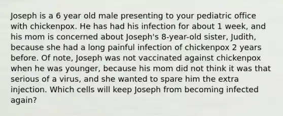 Joseph is a 6 year old male presenting to your pediatric office with chickenpox. He has had his infection for about 1 week, and his mom is concerned about Joseph's 8-year-old sister, Judith, because she had a long painful infection of chickenpox 2 years before. Of note, Joseph was not vaccinated against chickenpox when he was younger, because his mom did not think it was that serious of a virus, and she wanted to spare him the extra injection. Which cells will keep Joseph from becoming infected again?