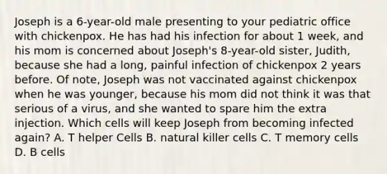 Joseph is a 6-year-old male presenting to your pediatric office with chickenpox. He has had his infection for about 1 week, and his mom is concerned about Joseph's 8-year-old sister, Judith, because she had a long, painful infection of chickenpox 2 years before. Of note, Joseph was not vaccinated against chickenpox when he was younger, because his mom did not think it was that serious of a virus, and she wanted to spare him the extra injection. Which cells will keep Joseph from becoming infected again? A. T helper Cells B. natural killer cells C. T memory cells D. B cells