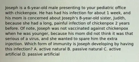 Joseph is a 6-year-old male presenting to your pediatric office with chickenpox. He has had his infection for about 1 week, and his mom is concerned about Joseph's 8-year-old sister, Judith, because she had a long, painful infection of chickenpox 2 years before. Of note, Joseph was not vaccinated against chickenpox when he was younger, because his mom did not think it was that serious of a virus, and she wanted to spare him the extra injection. Which form of immunity is Joseph developing by having this infection? A. active natural B. passive natural C. active artificial D. passive artificial