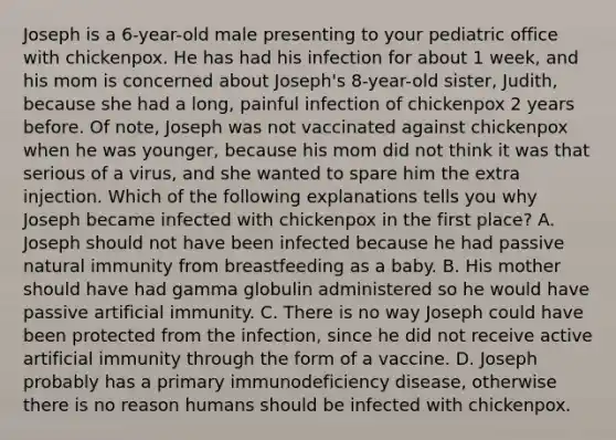 Joseph is a 6-year-old male presenting to your pediatric office with chickenpox. He has had his infection for about 1 week, and his mom is concerned about Joseph's 8-year-old sister, Judith, because she had a long, painful infection of chickenpox 2 years before. Of note, Joseph was not vaccinated against chickenpox when he was younger, because his mom did not think it was that serious of a virus, and she wanted to spare him the extra injection. Which of the following explanations tells you why Joseph became infected with chickenpox in the first place? A. Joseph should not have been infected because he had passive natural immunity from breastfeeding as a baby. B. His mother should have had gamma globulin administered so he would have passive artificial immunity. C. There is no way Joseph could have been protected from the infection, since he did not receive active artificial immunity through the form of a vaccine. D. Joseph probably has a primary immunodeficiency disease, otherwise there is no reason humans should be infected with chickenpox.