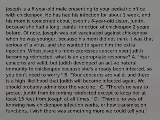 Joseph is a 6-year-old male presenting to your pediatric office with chickenpox. He has had his infection for about 1 week, and his mom is concerned about Joseph's 8-year-old sister, Judith, because she had a long, painful infection of chickenpox 2 years before. Of note, Joseph was not vaccinated against chickenpox when he was younger, because his mom did not think it was that serious of a virus, and she wanted to spare him the extra injection. When Joseph's mom expresses concern over Judith becoming reinfected, what is an appropriate response? A. "Your concerns are valid, but Judith developed an active natural immunity to chickenpox because she's already been infected, so you don't need to worry." B. "Your concerns are valid, and there is a high likelihood that Judith will become infected again. We should probably administer the vaccine." C. "There's no way to protect Judith from becoming reinfected except to keep her at least 15 feet from Joseph at all times." D. "There's no way of knowing how chickenpox infection works, or how transmission functions. I wish there was something more we could tell you."