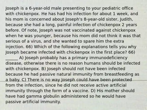 Joseph is a 6-year-old male presenting to your pediatric office with chickenpox. He has had his infection for about 1 week, and his mom is concerned about Joseph's 8-year-old sister, Judith, because she had a long, painful infection of chickenpox 2 years before. Of note, Joseph was not vaccinated against chickenpox when he was younger, because his mom did not think it was that serious of a virus, and she wanted to spare him the extra injection. 66) Which of the following explanations tells you why Joseph became infected with chickenpox in the first place? 66) ______ A) Joseph probably has a primary immunodeficiency disease, otherwise there is no reason humans should be infected with chickenpox. B) Joseph should not have been infected because he had passive natural immunity from breastfeeding as a baby. C) There is no way Joseph could have been protected from the infection, since he did not receive active artificial immunity through the form of a vaccine. D) His mother should have had gamma globulin administered so he would have passive artificial immunity.