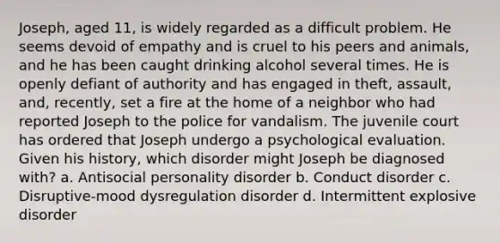 Joseph, aged 11, is widely regarded as a difficult problem. He seems devoid of empathy and is cruel to his peers and animals, and he has been caught drinking alcohol several times. He is openly defiant of authority and has engaged in theft, assault, and, recently, set a fire at the home of a neighbor who had reported Joseph to the police for vandalism. The juvenile court has ordered that Joseph undergo a psychological evaluation. Given his history, which disorder might Joseph be diagnosed with? a. Antisocial personality disorder b. Conduct disorder c. Disruptive-mood dysregulation disorder d. Intermittent explosive disorder