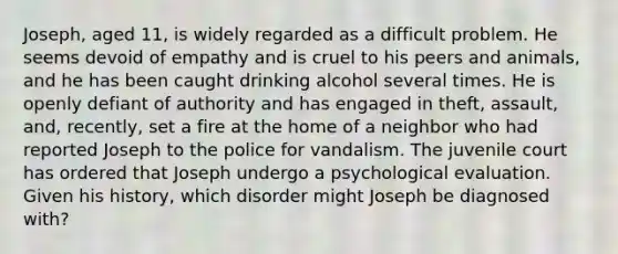 Joseph, aged 11, is widely regarded as a difficult problem. He seems devoid of empathy and is cruel to his peers and animals, and he has been caught drinking alcohol several times. He is openly defiant of authority and has engaged in theft, assault, and, recently, set a fire at the home of a neighbor who had reported Joseph to the police for vandalism. The juvenile court has ordered that Joseph undergo a psychological evaluation. Given his history, which disorder might Joseph be diagnosed with?