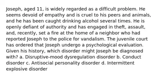 Joseph, aged 11, is widely regarded as a difficult problem. He seems devoid of empathy and is cruel to his peers and animals, and he has been caught drinking alcohol several times. He is openly defiant of authority and has engaged in theft, assault, and, recently, set a fire at the home of a neighbor who had reported Joseph to the police for vandalism. The juvenile court has ordered that Joseph undergo a psychological evaluation. Given his history, which disorder might Joseph be diagnosed with? a. Disruptive-mood dysregulation disorder b. Conduct disorder c. Antisocial personality disorder d. Intermittent explosive disorder