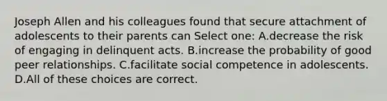 Joseph Allen and his colleagues found that secure attachment of adolescents to their parents can Select one: A.decrease the risk of engaging in delinquent acts. B.increase the probability of good peer relationships. C.facilitate social competence in adolescents. D.All of these choices are correct.