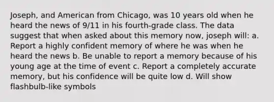 Joseph, and American from Chicago, was 10 years old when he heard the news of 9/11 in his fourth-grade class. The data suggest that when asked about this memory now, joseph will: a. Report a highly confident memory of where he was when he heard the news b. Be unable to report a memory because of his young age at the time of event c. Report a completely accurate memory, but his confidence will be quite low d. Will show flashbulb-like symbols